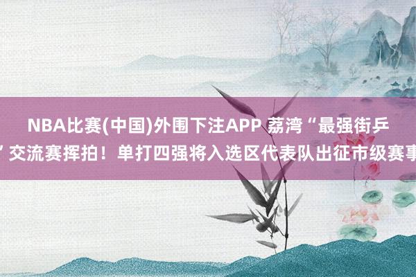 NBA比赛(中国)外围下注APP 荔湾“最强街乒”交流赛挥拍！单打四强将入选区代表队出征市级赛事