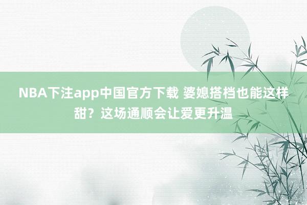 NBA下注app中国官方下载 婆媳搭档也能这样甜？这场通顺会让爱更升温