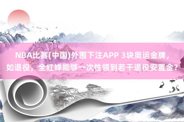 NBA比赛(中国)外围下注APP 3块奥运金牌，如退役，全红婵能够一次性领到若干退役安置金？