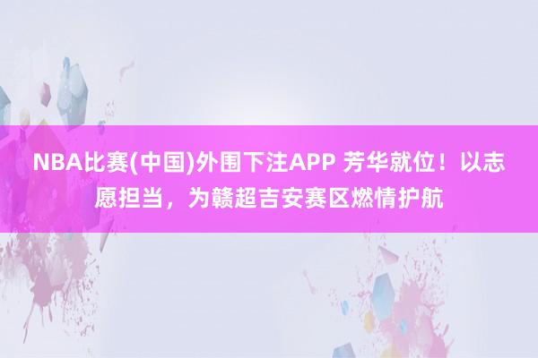 NBA比赛(中国)外围下注APP 芳华就位！以志愿担当，为赣超吉安赛区燃情护航