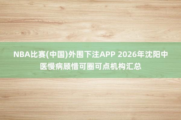 NBA比赛(中国)外围下注APP 2026年沈阳中医慢病顾惜可圈可点机构汇总