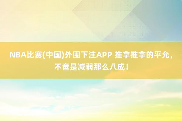 NBA比赛(中国)外围下注APP 推拿推拿的平允，不啻是减弱那么八成！