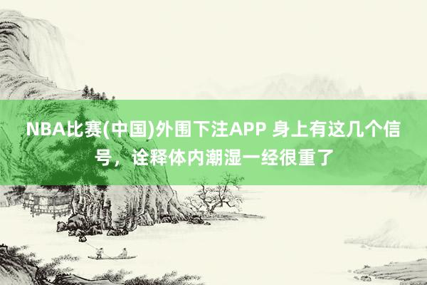 NBA比赛(中国)外围下注APP 身上有这几个信号，诠释体内潮湿一经很重了