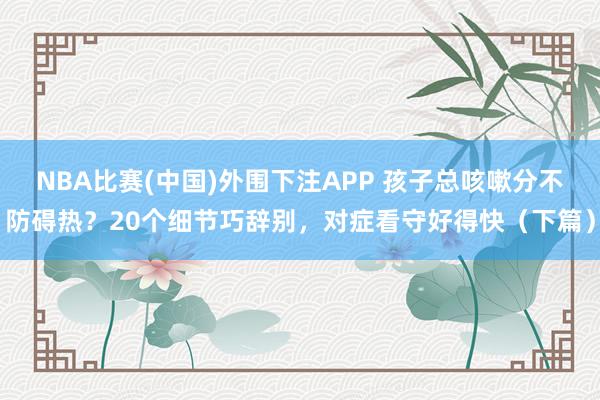 NBA比赛(中国)外围下注APP 孩子总咳嗽分不防碍热？20个细节巧辞别，对症看守好得快（下篇）