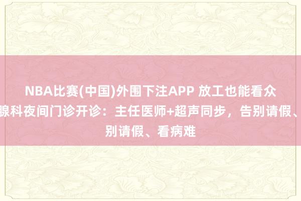 NBA比赛(中国)外围下注APP 放工也能看众人！乳腺科夜间门诊开诊：主任医师+超声同步，告别请假、看病难