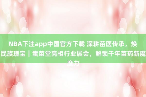 NBA下注app中国官方下载 深耕苗医传承,焕活民族瑰宝|蚩苗堂亮相行业展会,解锁千年苗药新魔力