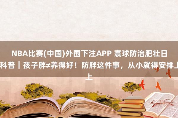NBA比赛(中国)外围下注APP 寰球防治肥壮日•科普｜孩子胖≠养得好！防胖这件事，从小就得安排上