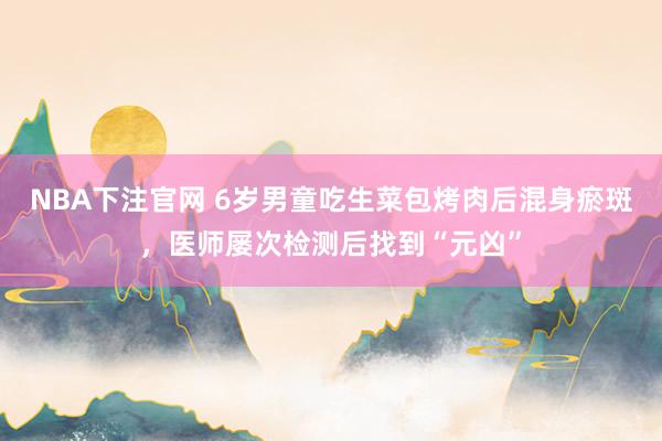 NBA下注官网 6岁男童吃生菜包烤肉后混身瘀斑,医师屡次检测后找到“元凶”