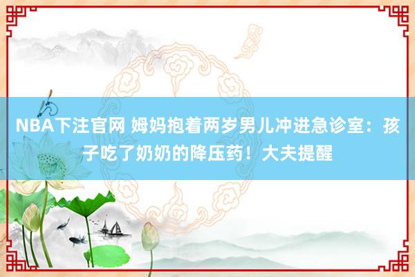 NBA下注官网 姆妈抱着两岁男儿冲进急诊室:孩子吃了奶奶的降压药!大夫提醒