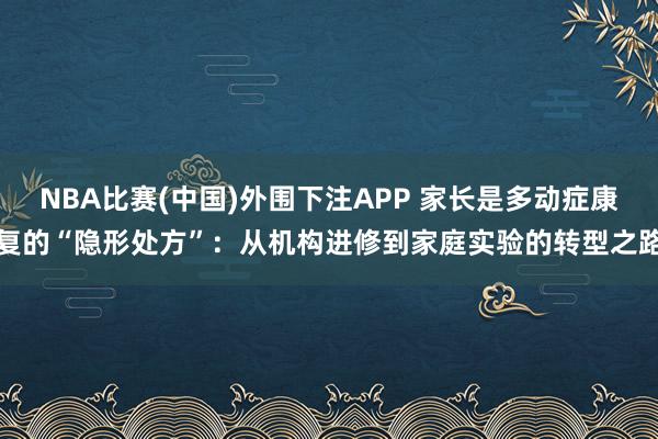 NBA比赛(中国)外围下注APP 家长是多动症康复的“隐形处方”：从机构进修到家庭实验的转型之路