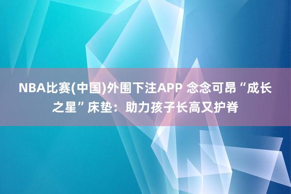 NBA比赛(中国)外围下注APP 念念可昂“成长之星”床垫：助力孩子长高又护脊