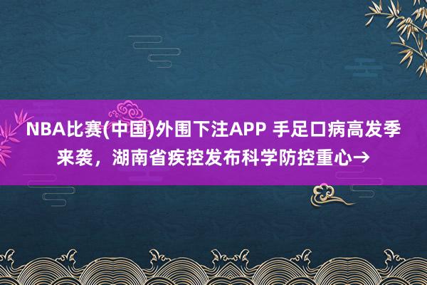 NBA比赛(中国)外围下注APP 手足口病高发季来袭，湖南省疾控发布科学防控重心→