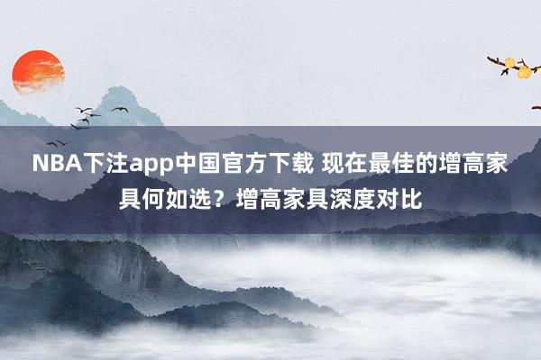 NBA下注app中国官方下载 现在最佳的增高家具何如选？增高家具深度对比