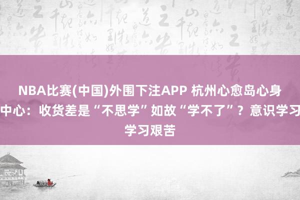 NBA比赛(中国)外围下注APP 杭州心愈岛心身医学中心:收货差是“不思学”如故“学不了”?意识学习艰苦