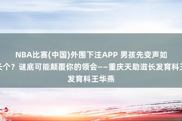 NBA比赛(中国)外围下注APP 男孩先变声如故先长个?谜底可能颠覆你的领会——重庆天助滋长发育科王华燕