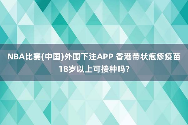 NBA比赛(中国)外围下注APP 香港带状疱疹疫苗18岁以上可接种吗？