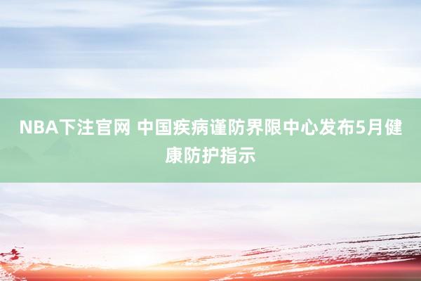 NBA下注官网 中国疾病谨防界限中心发布5月健康防护指示