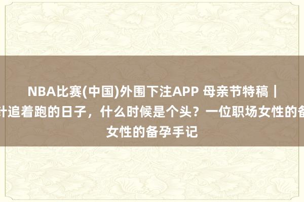 NBA比赛(中国)外围下注APP 母亲节特稿|被促排针追着跑的日子,什么时候是个头?一位职场女性的备孕手记