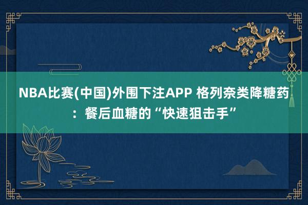 NBA比赛(中国)外围下注APP 格列奈类降糖药：餐后血糖的“快速狙击手”