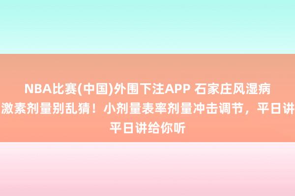 NBA比赛(中国)外围下注APP 石家庄风湿病病院｜激素剂量别乱猜！小剂量表率剂量冲击调节，平日讲给你听
