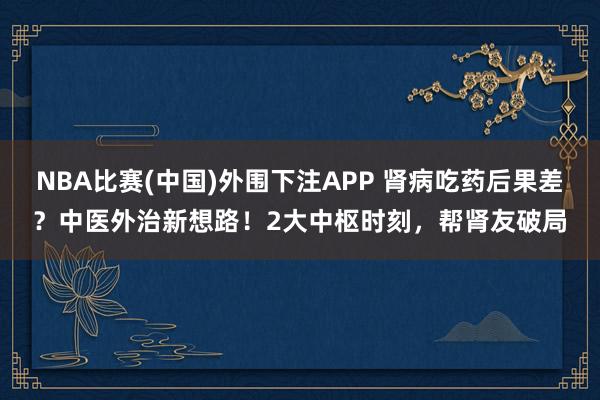 NBA比赛(中国)外围下注APP 肾病吃药后果差？中医外治新想路！2大中枢时刻，帮肾友破局