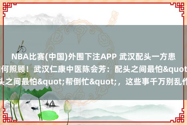 NBA比赛(中国)外围下注APP 武汉配头一方患肝腹水，另一方不知如何照顾！武汉仁康中医陈会芳：配头之间最怕"帮倒忙"，这些事千万别乱作念