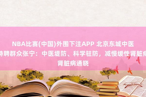 NBA比赛(中国)外围下注APP 北京东城中医病院特聘群众张宁:中医堤防、科学驻防,减慢缓性肾脏病通晓