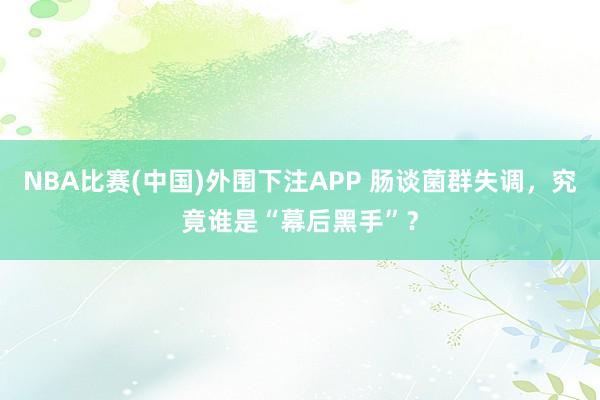 NBA比赛(中国)外围下注APP 肠谈菌群失调，究竟谁是“幕后黑手”？