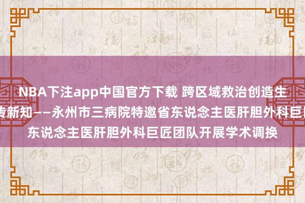 NBA下注app中国官方下载 跨区域救治创造生命古迹 多学科相助传新知——永州市三病院特邀省东说念主医肝胆外科巨匠团队开展学术调换
