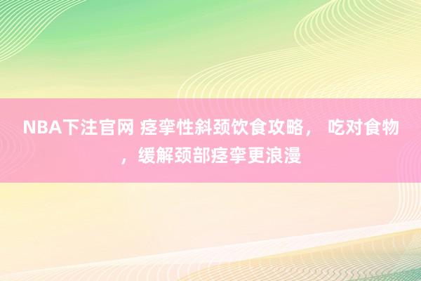 NBA下注官网 痉挛性斜颈饮食攻略， 吃对食物，缓解颈部痉挛更浪漫