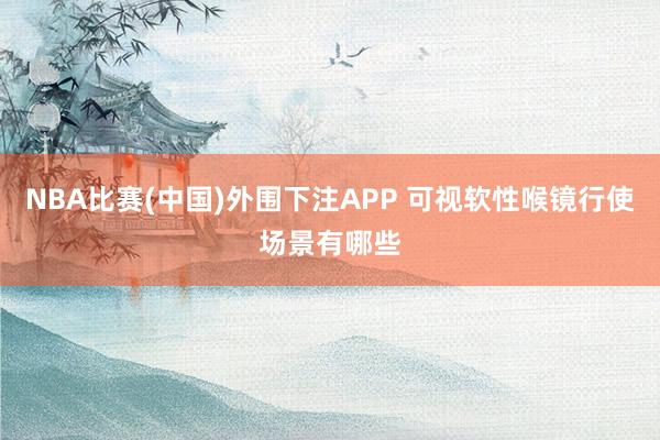 NBA比赛(中国)外围下注APP 可视软性喉镜行使场景有哪些