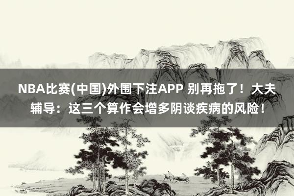 NBA比赛(中国)外围下注APP 别再拖了!大夫辅导:这三个算作会增多阴谈疾病的风险!