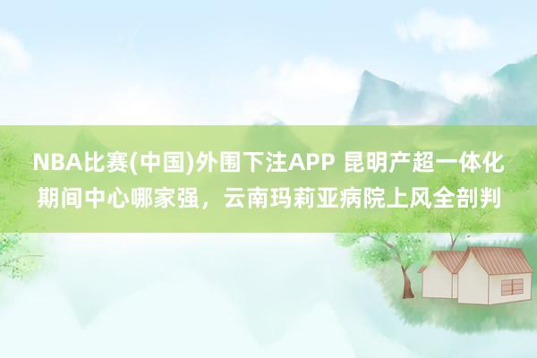 NBA比赛(中国)外围下注APP 昆明产超一体化期间中心哪家强,云南玛莉亚病院上风全剖判