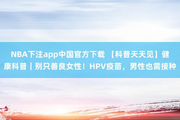 NBA下注app中国官方下载 【科普天天见】健康科普｜别只善良女性！HPV疫苗，男性也需接种