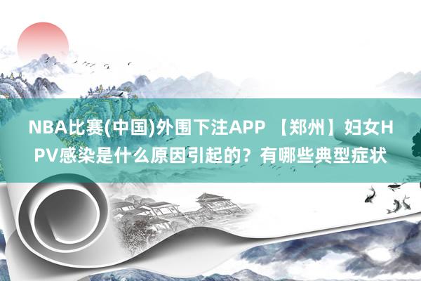 NBA比赛(中国)外围下注APP 【郑州】妇女HPV感染是什么原因引起的？有哪些典型症状