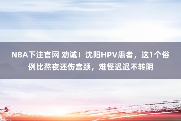 NBA下注官网 劝诫！沈阳HPV患者，这1个俗例比熬夜还伤宫颈，难怪迟迟不转阴