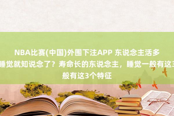 NBA比赛(中国)外围下注APP 东说念主活多久，看睡觉就知说念了？寿命长的东说念主，睡觉一般有这3个特征
