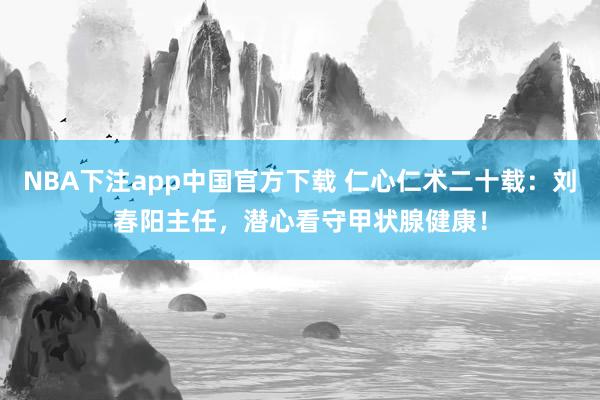 NBA下注app中国官方下载 仁心仁术二十载：刘春阳主任，潜心看守甲状腺健康！