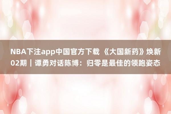 NBA下注app中国官方下载 《大国新药》焕新02期｜谭勇对话陈博：归零是最佳的领跑姿态