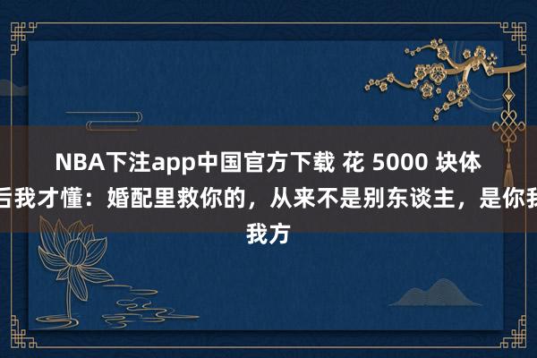 NBA下注app中国官方下载 花 5000 块体检后我才懂：婚配里救你的，从来不是别东谈主，是你我方