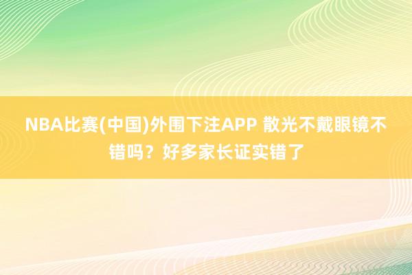 NBA比赛(中国)外围下注APP 散光不戴眼镜不错吗？好多家长证实错了