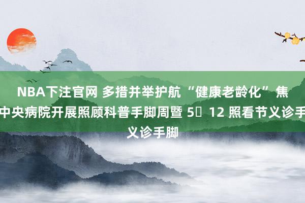 NBA下注官网 多措并举护航 “健康老龄化” 焦煤中央病院开展照顾科普手脚周暨 5・12 照看节义诊手脚
