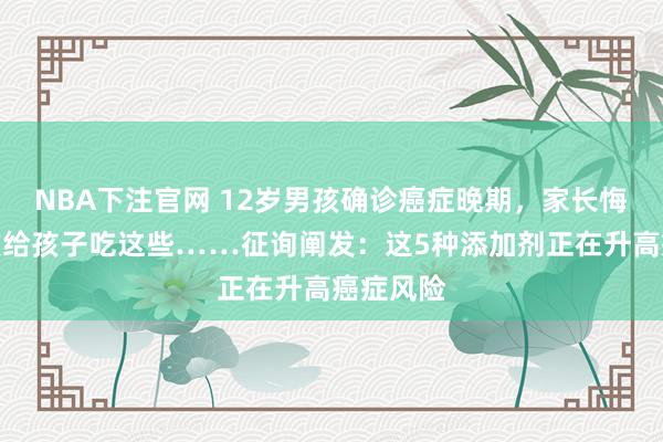 NBA下注官网 12岁男孩确诊癌症晚期，家长悔惨：不该给孩子吃这些……征询阐发：这5种添加剂正在升高癌症风险