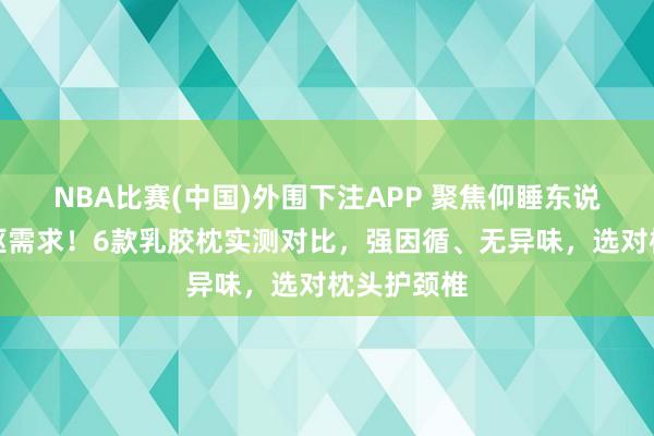 NBA比赛(中国)外围下注APP 聚焦仰睡东说念主群中枢需求！6款乳胶枕实测对比，强因循、无异味，选对枕头护颈椎