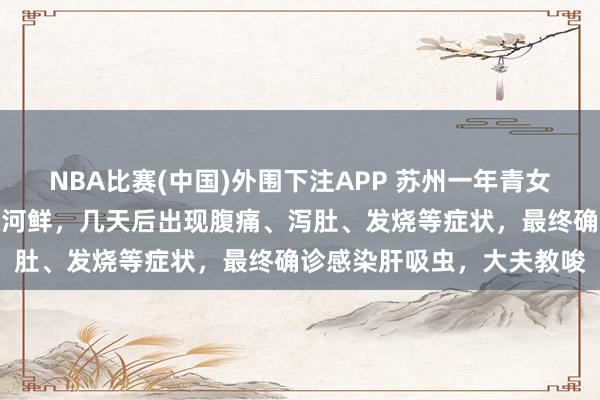 NBA比赛(中国)外围下注APP 苏州一年青女子食用未透彻煮熟的生腌河鲜,几天后出现腹痛、泻肚、发烧等症状,最终确诊感染肝吸虫,大夫教唆