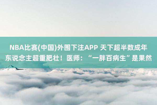 NBA比赛(中国)外围下注APP 天下超半数成年东说念主超重肥壮！医师：“一胖百病生”是果然
