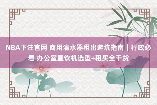NBA下注官网 商用清水器租出避坑指南｜行政必看 办公室直饮机选型+租买全干货