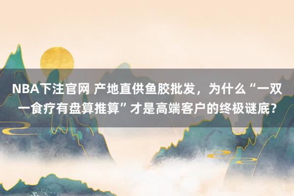 NBA下注官网 产地直供鱼胶批发,为什么“一双一食疗有盘算推算”才是高端客户的终极谜底?