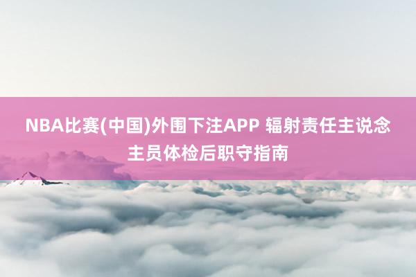 NBA比赛(中国)外围下注APP 辐射责任主说念主员体检后职守指南