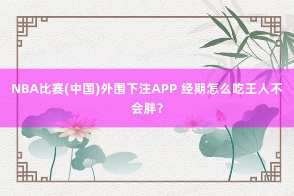 NBA比赛(中国)外围下注APP 经期怎么吃王人不会胖?